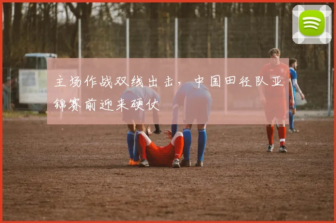 主场作战双线出击，中国田径队亚锦赛前迎来硬仗