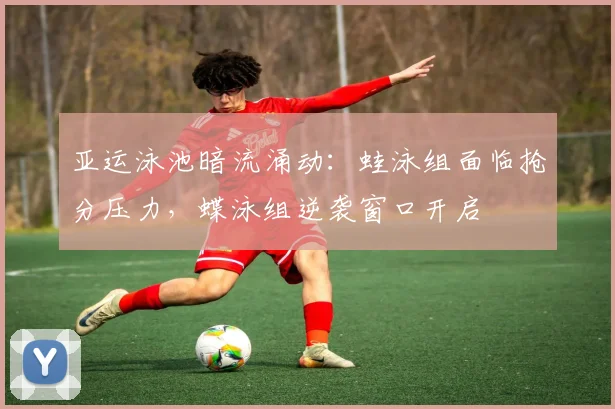 亚运泳池暗流涌动：蛙泳组面临抢分压力，蝶泳组逆袭窗口开启