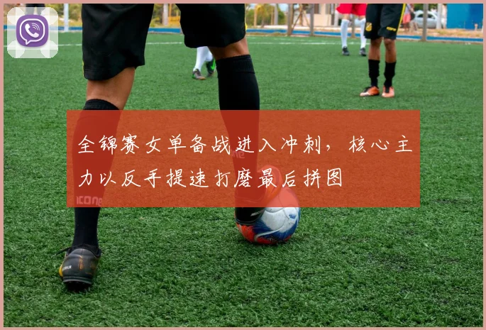 全锦赛女单备战进入冲刺，核心主力以反手提速打磨最后拼图