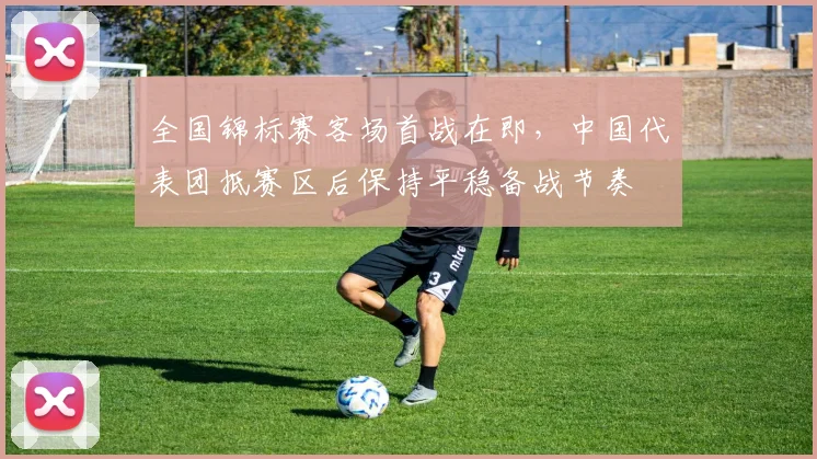 全国锦标赛客场首战在即，中国代表团抵赛区后保持平稳备战节奏