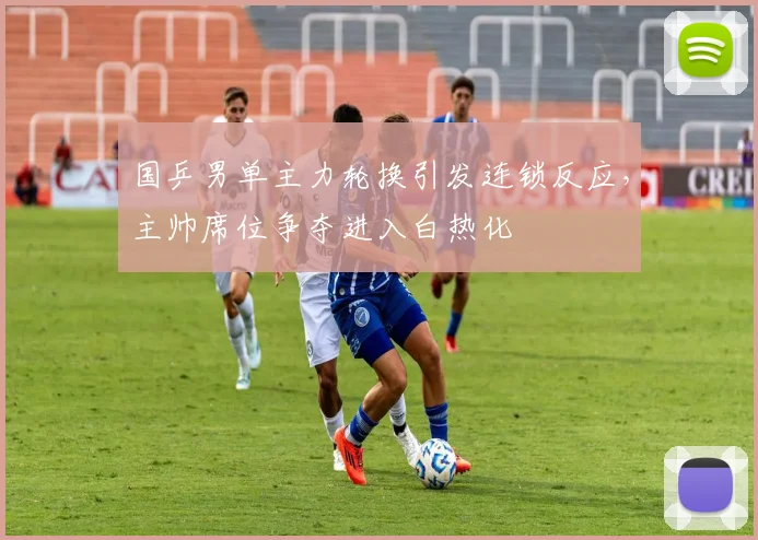 国乒男单主力轮换引发连锁反应，主帅席位争夺进入白热化