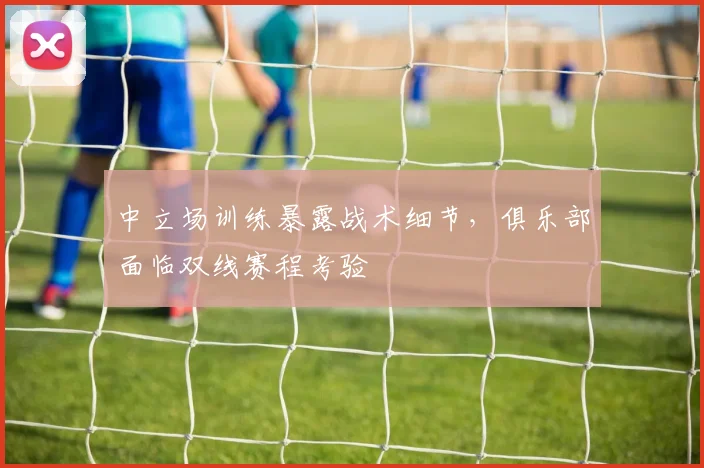 中立场训练暴露战术细节，俱乐部面临双线赛程考验
