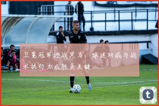 卫冕冠军迎战黑马，球迷助威与战术执行力成胜负关键