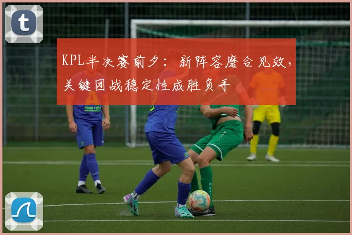 KPL半决赛前夕：新阵容磨合见效，关键团战稳定性成胜负手