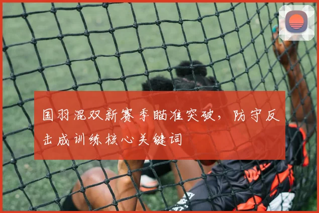 国羽混双新赛季瞄准突破，防守反击成训练核心关键词