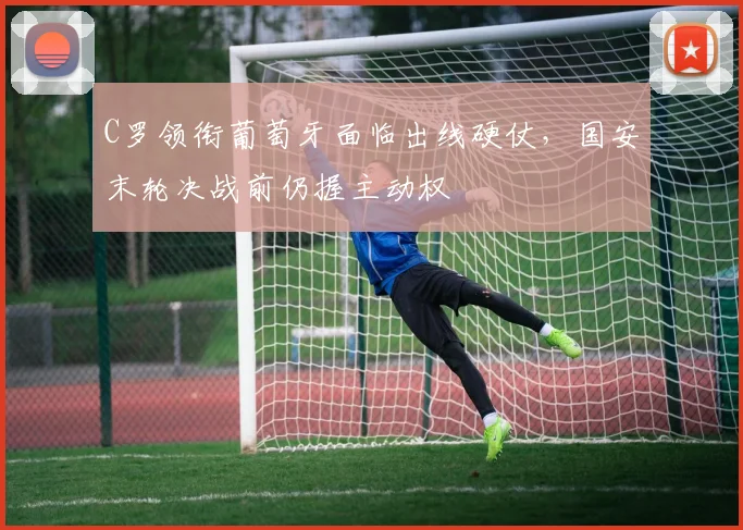 C罗领衔葡萄牙面临出线硬仗，国安末轮决战前仍握主动权