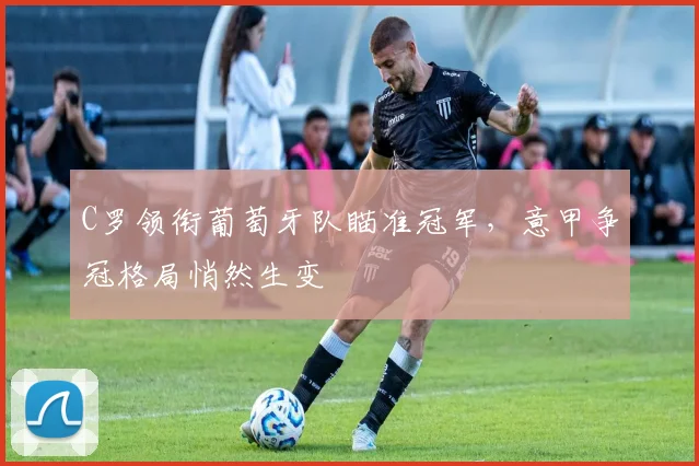 C罗领衔葡萄牙队瞄准冠军，意甲争冠格局悄然生变