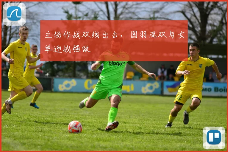 主场作战双线出击，国羽混双与女单迎战强敌