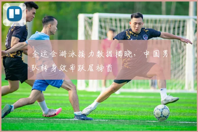 全运会游泳接力数据揭晓，中国男队转身效率跃居榜首