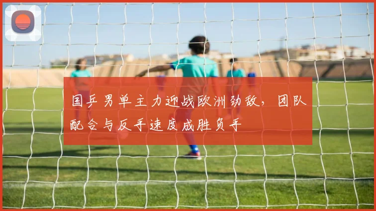 国乒男单主力迎战欧洲劲敌，团队配合与反手速度成胜负手