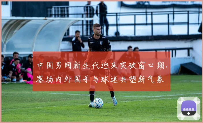 中国男网新生代迎来突破窗口期，赛场内外国手与球迷共塑新气象