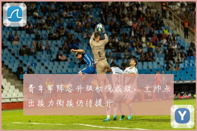 青年军阵容升级初现成效，主帅点出接力衔接仍待提升