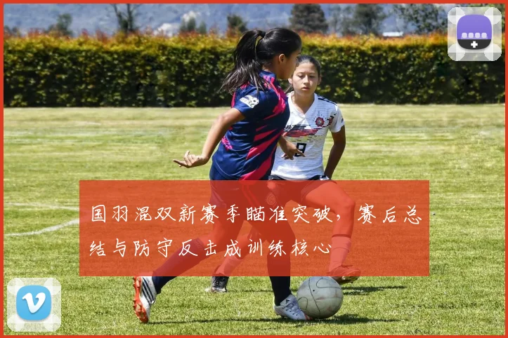 国羽混双新赛季瞄准突破，赛后总结与防守反击成训练核心