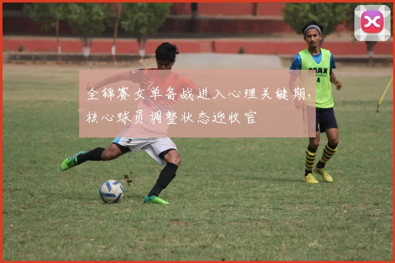全锦赛女单备战进入心理关键期，核心球员调整状态迎收官