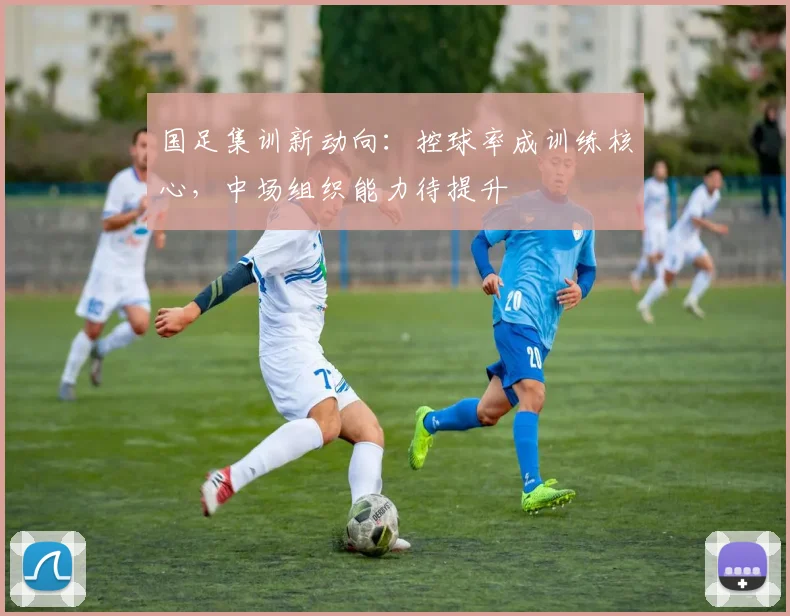 国足集训新动向：控球率成训练核心，中场组织能力待提升