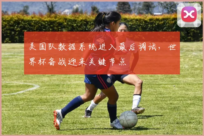 美国队数据系统进入最后调试，世界杯备战迎来关键节点