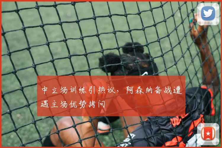 中立场训练引热议，阿森纳备战遭遇主场优势拷问