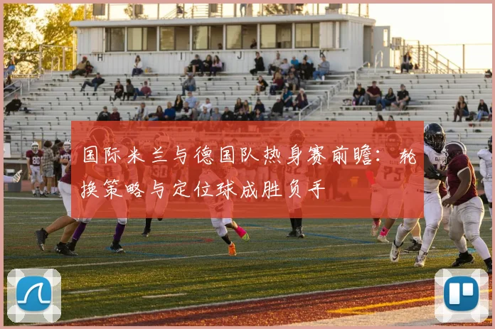 国际米兰与德国队热身赛前瞻：轮换策略与定位球成胜负手