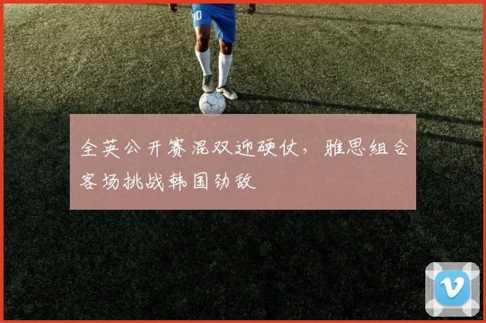 全英公开赛混双迎硬仗，雅思组合客场挑战韩国劲敌