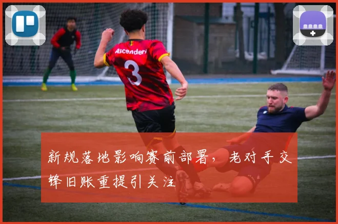 新规落地影响赛前部署，老对手交锋旧账重提引关注