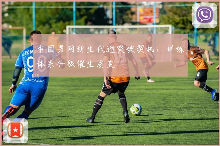 中国男网新生代迎突破契机，训练体系升级催生质变