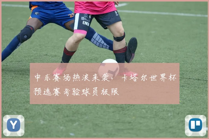 中东赛场热浪来袭，卡塔尔世界杯预选赛考验球员极限