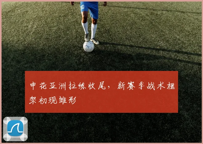 申花亚洲拉练收尾，新赛季战术框架初现雏形