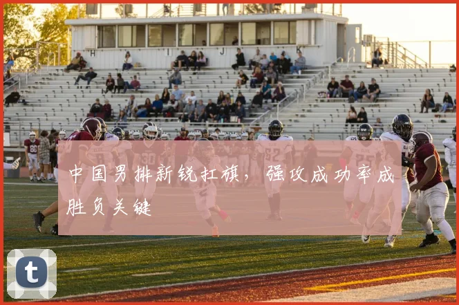 中国男排新锐扛旗，强攻成功率成胜负关键