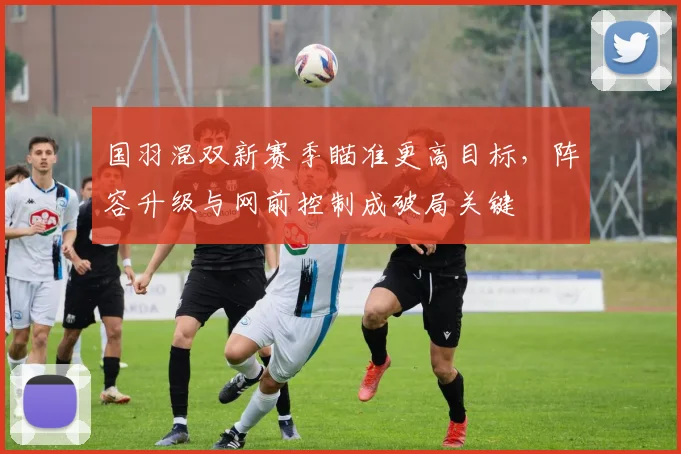 国羽混双新赛季瞄准更高目标，阵容升级与网前控制成破局关键