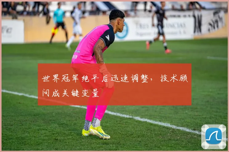 世界冠军绝平后迅速调整，技术顾问成关键变量