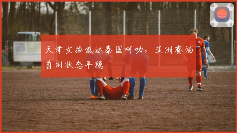 天津女排抵达泰国呵叻，亚洲赛场首训状态平稳