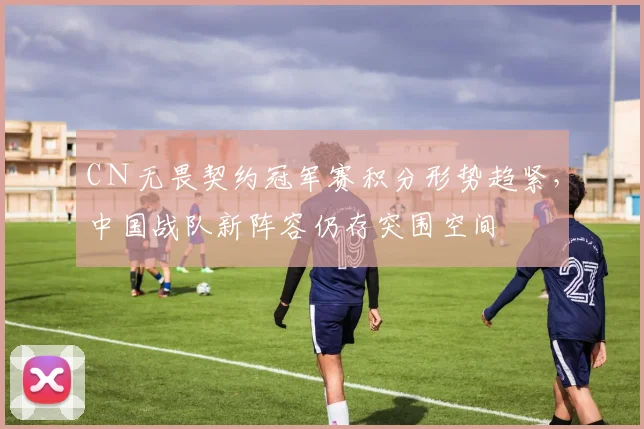 CＮ无畏契约冠军赛积分形势趋紧，中国战队新阵容仍存突围空间