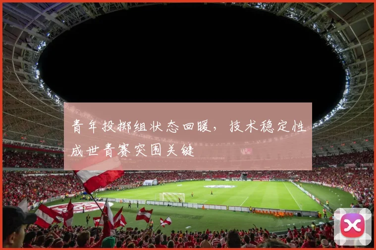 青年投掷组状态回暖，技术稳定性成世青赛突围关键