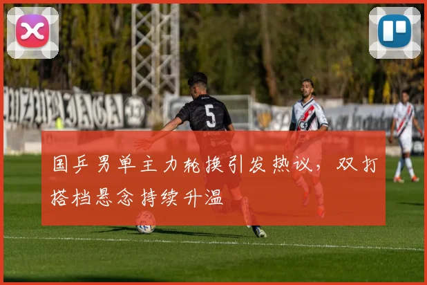 国乒男单主力轮换引发热议，双打搭档悬念持续升温