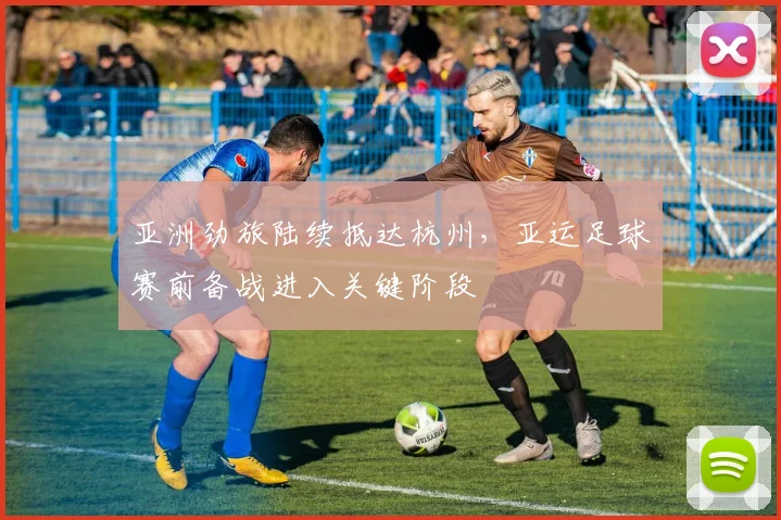 亚洲劲旅陆续抵达杭州，亚运足球赛前备战进入关键阶段