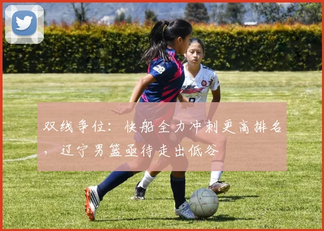 双线争位：快船全力冲刺更高排名，辽宁男篮亟待走出低谷