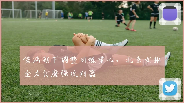 伤病潮下调整训练重心，北京女排全力打磨强攻利器