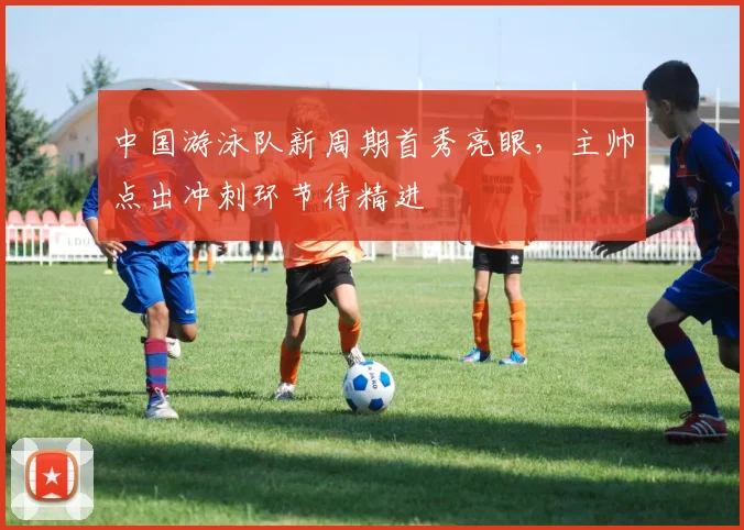 中国游泳队新周期首秀亮眼，主帅点出冲刺环节待精进