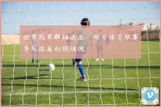 世界冠军群雄逐鹿，综合体育联赛争冠格局初现端倪