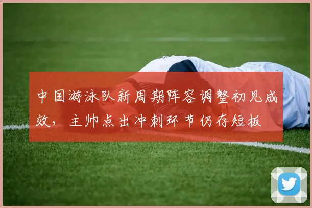 中国游泳队新周期阵容调整初见成效，主帅点出冲刺环节仍存短板