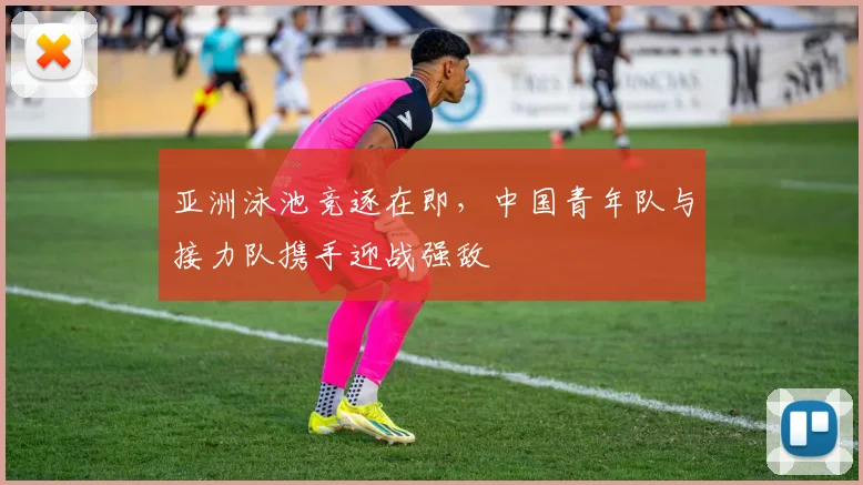 亚洲泳池竞逐在即，中国青年队与接力队携手迎战强敌