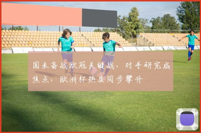 国米备战欧冠关键战，对手研究成焦点，欧洲杯热度同步攀升