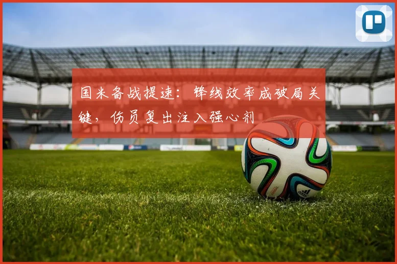 国米备战提速：锋线效率成破局关键，伤员复出注入强心剂