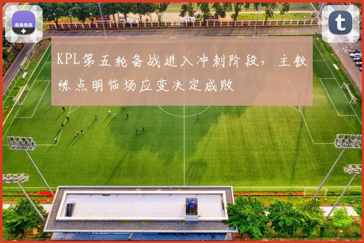 KPL第五轮备战进入冲刺阶段，主教练点明临场应变决定成败