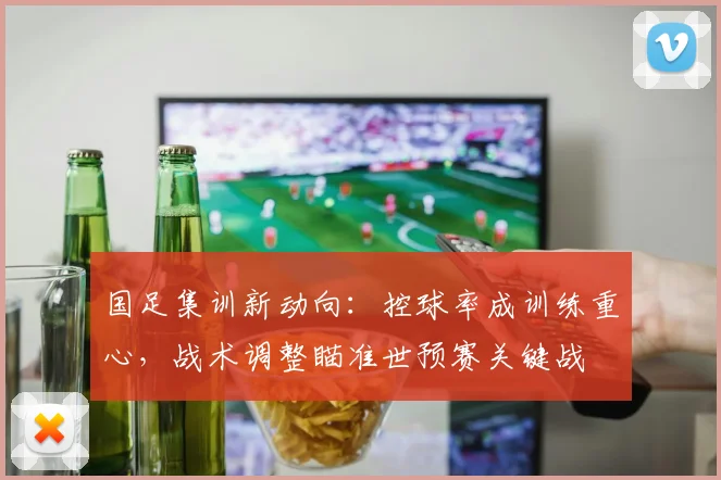 国足集训新动向：控球率成训练重心，战术调整瞄准世预赛关键战