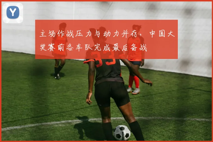 主场作战压力与动力并存，中国大奖赛前各车队完成最后备战