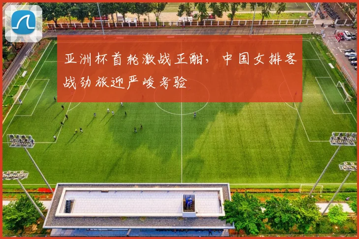 亚洲杯首轮激战正酣，中国女排客战劲旅迎严峻考验