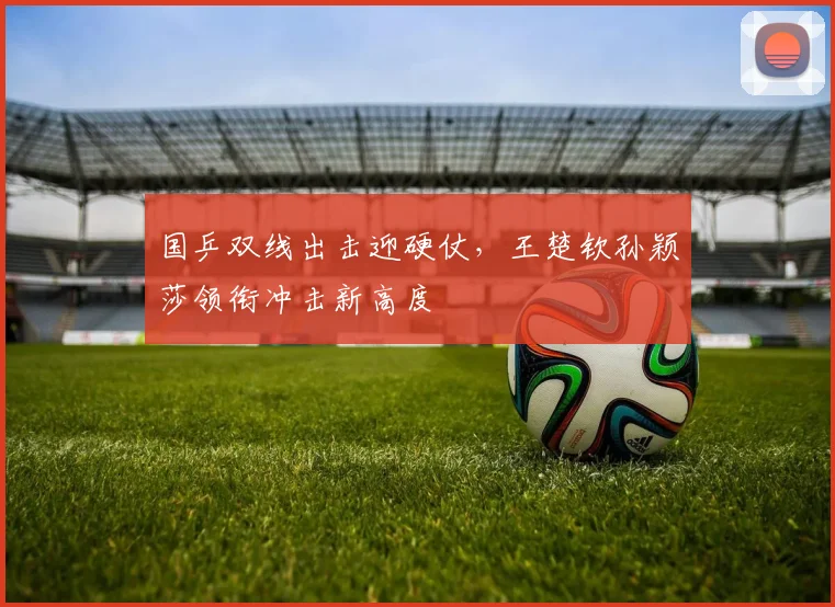 国乒双线出击迎硬仗，王楚钦孙颖莎领衔冲击新高度