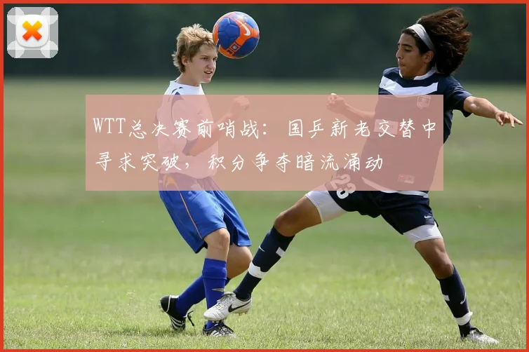 WTT总决赛前哨战：国乒新老交替中寻求突破，积分争夺暗流涌动