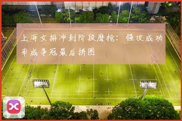 上海女排冲刺阶段磨枪：强攻成功率成争冠最后拼图